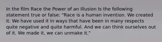 In the film Race the Power of an Illusion Is the following statement true or false: "Race is a human invention. We created it. We have used it in ways that have been in many respects quite negative and quite harmful. And we can think ourselves out of it. We made it, we can unmake it."