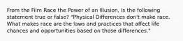 From the Film Race the Power of an Illusion, Is the following statement true or false? "Physical Differences don't make race. What makes race are the laws and practices that affect life chances and opportunities based on those differences."