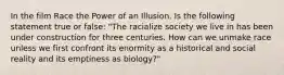 In the film Race the Power of an Illusion. Is the following statement true or false: "The racialize society we live in has been under construction for three centuries. How can we unmake race unless we first confront its enormity as a historical and social reality and its emptiness as biology?"