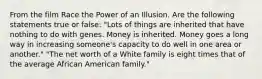 From the film Race the Power of an Illusion. Are the following statements true or false: "Lots of things are inherited that have nothing to do with genes. Money is inherited. Money goes a long way in increasing someone's capacity to do well in one area or another." "The net worth of a White family is eight times that of the average African American family."