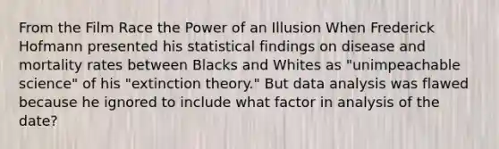 From the Film Race the Power of an Illusion When Frederick Hofmann presented his statistical findings on disease and mortality rates between Blacks and Whites as "unimpeachable science" of his "extinction theory." But data analysis was flawed because he ignored to include what factor in analysis of the date?