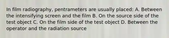 In film radiography, pentrameters are usually placed: A. Between the intensifying screen and the film B. On the source side of the test object C. On the film side of the test object D. Between the operator and the radiation source