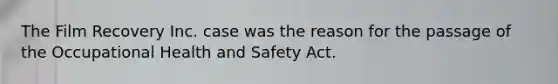 The Film Recovery Inc. case was the reason for the passage of the Occupational Health and Safety Act.