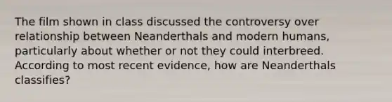 The film shown in class discussed the controversy over relationship between Neanderthals and modern humans, particularly about whether or not they could interbreed. According to most recent evidence, how are Neanderthals classifies?