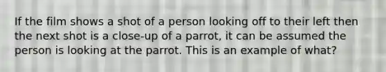 If the film shows a shot of a person looking off to their left then the next shot is a close-up of a parrot, it can be assumed the person is looking at the parrot. This is an example of what?