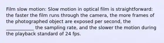 Film slow motion: Slow motion in optical film is straightforward: the faster the film runs through the camera, the more frames of the photographed object are exposed per second, the ____________ the sampling rate, and the slower the motion during the playback standard of 24 fps.