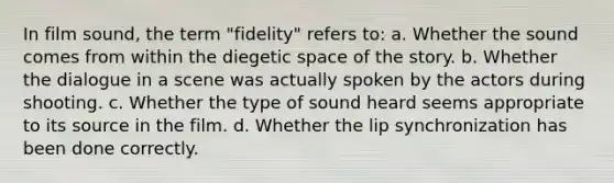 In film sound, the term "fidelity" refers to: a. Whether the sound comes from within the diegetic space of the story. b. Whether the dialogue in a scene was actually spoken by the actors during shooting. c. Whether the type of sound heard seems appropriate to its source in the film. d. Whether the lip synchronization has been done correctly.