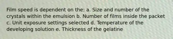 Film speed is dependent on the: a. Size and number of the crystals within the emulsion b. Number of films inside the packet c. Unit exposure settings selected d. Temperature of the developing solution e. Thickness of the gelatine