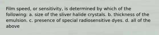 Film speed, or sensitivity, is determined by which of the following: a. size of the sliver halide crystals. b. thickness of the emulsion. c. presence of special radiosensitive dyes. d. all of the above