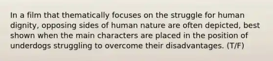 In a film that thematically focuses on the struggle for human dignity, opposing sides of human nature are often depicted, best shown when the main characters are placed in the position of underdogs struggling to overcome their disadvantages. (T/F)