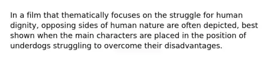 In a film that thematically focuses on the struggle for human dignity, opposing sides of human nature are often depicted, best shown when the main characters are placed in the position of underdogs struggling to overcome their disadvantages.