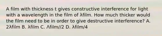 A film with thickness t gives constructive interference for light with a wavelength in the film of λfilm. How much thicker would the film need to be in order to give destructive interference? A. 2λfilm B. λfilm C. Λfilm//2 D. λfilm/4