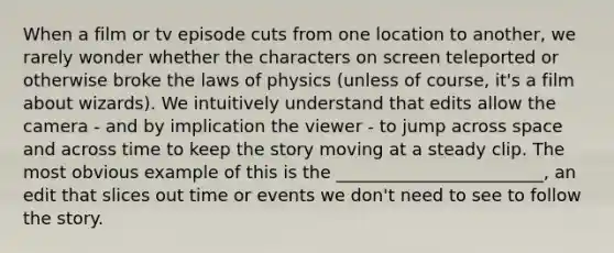 When a film or tv episode cuts from one location to another, we rarely wonder whether the characters on screen teleported or otherwise broke the laws of physics (unless of course, it's a film about wizards). We intuitively understand that edits allow the camera - and by implication the viewer - to jump across space and across time to keep the story moving at a steady clip. The most obvious example of this is the ________________________, an edit that slices out time or events we don't need to see to follow the story.