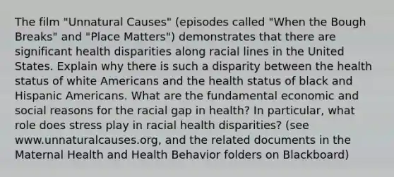 The film "Unnatural Causes" (episodes called "When the Bough Breaks" and "Place Matters") demonstrates that there are significant health disparities along racial lines in the United States. Explain why there is such a disparity between the health status of white Americans and the health status of black and Hispanic Americans. What are the fundamental economic and social reasons for the racial gap in health? In particular, what role does stress play in racial health disparities? (see www.unnaturalcauses.org, and the related documents in the Maternal Health and Health Behavior folders on Blackboard)