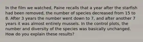 In the film we watched, Paine recalls that a year after the starfish had been removed, the number of species decreased from 15 to 8. After 3 years the number went down to 7, and after another 7 years it was almost entirely mussels. In the control plots, the number and diversity of the species was basically unchanged. How do you explain these results?