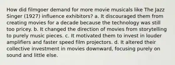 How did filmgoer demand for more movie musicals like The Jazz Singer (1927) influence exhibitors? a. It discouraged them from creating movies for a decade because the technology was still too pricey. b. It changed the direction of movies from storytelling to purely music pieces. c. It motivated them to invest in louder amplifiers and faster speed film projectors. d. It altered their collective investment in movies downward, focusing purely on sound and little else.