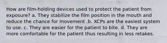 How are film-holding devices used to protect the patient from exposure? a. They stabilize the film position in the mouth and reduce the chance for movement .b. XCPs are the easiest system to use. c. They are easier for the patient to bite. d. They are more comfortable for the patient thus resulting in less retakes.