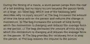 During the filming of a movie, a stunt person jumps from the roof of a tall building, but no injury occurs because the person lands on a large, air- filled bag. Which one of the following best describes why no injury occurs? a) The bag increases the amount of time the force acts on the person and reduces the change in momentum. b) The bag increases the amount of time during which the momentum is changing and reduces the average force on the person. c) The bag decreases the amount of time during which the momentum is changing and reduces the average force on the person. d) The bag provides the necessary force to stop the person. e) The bag reduces the impulse to the person.