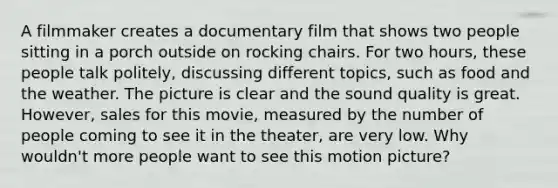 A filmmaker creates a documentary film that shows two people sitting in a porch outside on rocking chairs. For two hours, these people talk politely, discussing different topics, such as food and the weather. The picture is clear and the sound quality is great. However, sales for this movie, measured by the number of people coming to see it in the theater, are very low. Why wouldn't more people want to see this motion picture?