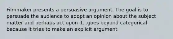 Filmmaker presents a persuasive argument. The goal is to persuade the audience to adopt an opinion about the subject matter and perhaps act upon it...goes beyond categorical because it tries to make an explicit argument