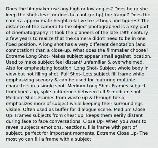 Does the filmmaker use any high or low angles? Does he or she keep the shots level or does he cant (or tip) the frame? Does the camera approximate height relative to settings and figures? The distance of the camera to the object photographed is a key part of cinematography. It took the pioneers of the late 19th century a few years to realize that the camera didn't need to be in one fixed position. A long shot has a very different denotation (and connotation) than a close-up. What does the filmmaker choose? Extreme Long Shot- Makes subject appear small against location. Used to make subject feel distant/ unfamiliar & overwhelmed. Also for emphasizing location. Long Shot- Subject whole body in view but not filling shot. Full Shot- Lets subject fill frame while emphasizing scenery & can be used for featuring multiple characters in a single shot. Medium Long Shot- Frames subject from knees up, splits difference between full & medium shot. Medium Shot- Frames from waste up & through torso, emphasizes more of subject while keeping their surroundings visible. Often used as buffer for dialogue scene. Medium Close Up- Frames subjects from chest up, keeps them eerily distant during face to face conversations. Close Up- When you want to reveal subjects emotions, reactions, fills frame with part of subject, perfect for important moments. Extreme Close Up- The most yo can fill a frame with a subject