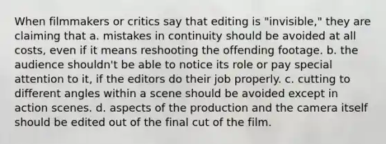 When filmmakers or critics say that editing is "invisible," they are claiming that a. mistakes in continuity should be avoided at all costs, even if it means reshooting the offending footage. b. the audience shouldn't be able to notice its role or pay special attention to it, if the editors do their job properly. c. cutting to different angles within a scene should be avoided except in action scenes. d. aspects of the production and the camera itself should be edited out of the final cut of the film.