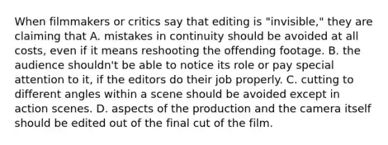 When filmmakers or critics say that editing is "invisible," they are claiming that A. mistakes in continuity should be avoided at all costs, even if it means reshooting the offending footage. B. the audience shouldn't be able to notice its role or pay special attention to it, if the editors do their job properly. C. cutting to different angles within a scene should be avoided except in action scenes. D. aspects of the production and the camera itself should be edited out of the final cut of the film.