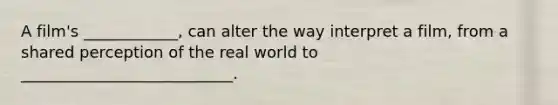 A film's ____________, can alter the way interpret a film, from a shared perception of the real world to ___________________________.