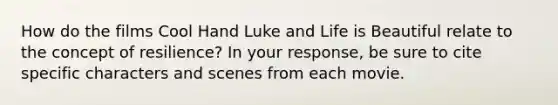 How do the films Cool Hand Luke and Life is Beautiful relate to the concept of resilience? In your response, be sure to cite specific characters and scenes from each movie.