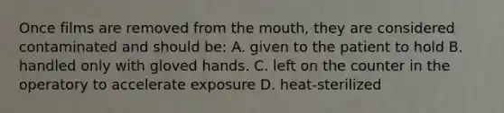 Once films are removed from the mouth, they are considered contaminated and should be: A. given to the patient to hold B. handled only with gloved hands. C. left on the counter in the operatory to accelerate exposure D. heat-sterilized