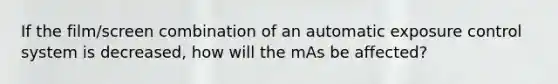 If the film/screen combination of an automatic exposure control system is decreased, how will the mAs be affected?