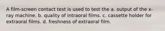 A film-screen contact test is used to test the a. output of the x-ray machine. b. quality of intraoral films. c. cassette holder for extraoral films. d. freshness of extraoral film.