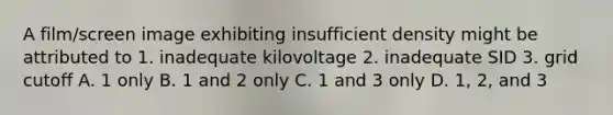 A film/screen image exhibiting insufficient density might be attributed to 1. inadequate kilovoltage 2. inadequate SID 3. grid cutoff A. 1 only B. 1 and 2 only C. 1 and 3 only D. 1, 2, and 3