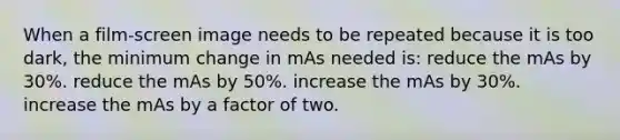 When a film-screen image needs to be repeated because it is too dark, the minimum change in mAs needed is: reduce the mAs by 30%. reduce the mAs by 50%. increase the mAs by 30%. increase the mAs by a factor of two.