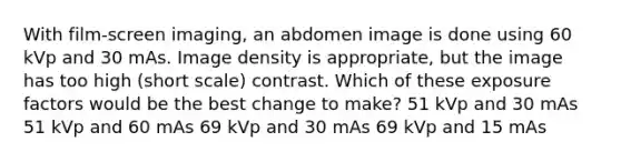 With film-screen imaging, an abdomen image is done using 60 kVp and 30 mAs. Image density is appropriate, but the image has too high (short scale) contrast. Which of these exposure factors would be the best change to make? 51 kVp and 30 mAs 51 kVp and 60 mAs 69 kVp and 30 mAs 69 kVp and 15 mAs