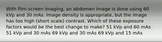 With film-screen imaging, an abdomen image is done using 60 kVp and 30 mAs. Image density is appropriate, but the image has too high (short scale) contrast. Which of these exposure factors would be the best change to make? 51 kVp and 60 mAs 51 kVp and 30 mAs 69 kVp and 30 mAs 69 kVp and 15 mAs