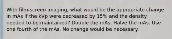 With film-screen imaging, what would be the appropriate change in mAs if the kVp were decreased by 15% and the density needed to be maintained? Double the mAs. Halve the mAs. Use one fourth of the mAs. No change would be necessary.