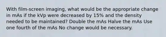 With film-screen imaging, what would be the appropriate change in mAs if the kVp were decreased by 15% and the density needed to be maintained? Double the mAs Halve the mAs Use one fourth of the mAs No change would be necessary.