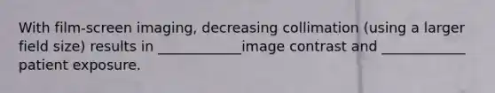 With film-screen imaging, decreasing collimation (using a larger field size) results in ____________image contrast and ____________ patient exposure.