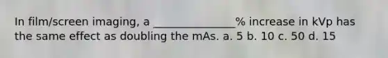 In film/screen imaging, a _______________% increase in kVp has the same effect as doubling the mAs. a. 5 b. 10 c. 50 d. 15
