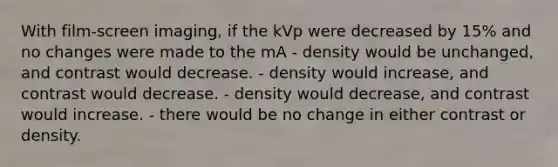 With film-screen imaging, if the kVp were decreased by 15% and no changes were made to the mA - density would be unchanged, and contrast would decrease. - density would increase, and contrast would decrease. - density would decrease, and contrast would increase. - there would be no change in either contrast or density.