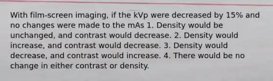 With film-screen imaging, if the kVp were decreased by 15% and no changes were made to the mAs 1. Density would be unchanged, and contrast would decrease. 2. Density would increase, and contrast would decrease. 3. Density would decrease, and contrast would increase. 4. There would be no change in either contrast or density.