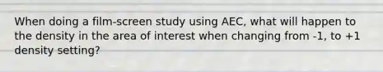 When doing a film-screen study using AEC, what will happen to the density in the area of interest when changing from -1, to +1 density setting?