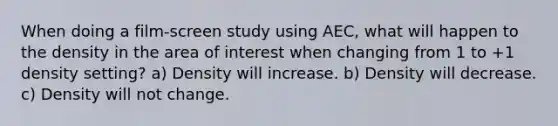 When doing a film-screen study using AEC, what will happen to the density in the area of interest when changing from 1 to +1 density setting? a) Density will increase. b) Density will decrease. c) Density will not change.