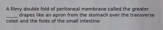 A filmy double fold of peritoneal membrane called the greater _____ drapes like an apron from <a href='https://www.questionai.com/knowledge/kLccSGjkt8-the-stomach' class='anchor-knowledge'>the stomach</a> over the transverse colon and the folds of <a href='https://www.questionai.com/knowledge/kt623fh5xn-the-small-intestine' class='anchor-knowledge'>the small intestine</a>