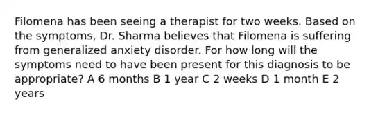 Filomena has been seeing a therapist for two weeks. Based on the symptoms, Dr. Sharma believes that Filomena is suffering from <a href='https://www.questionai.com/knowledge/k2luBKT7nH-generalized-anxiety-disorder' class='anchor-knowledge'>generalized anxiety disorder</a>. For how long will the symptoms need to have been present for this diagnosis to be appropriate? A 6 months B 1 year C 2 weeks D 1 month E 2 years