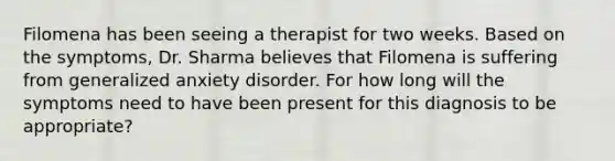 Filomena has been seeing a therapist for two weeks. Based on the symptoms, Dr. Sharma believes that Filomena is suffering from generalized anxiety disorder. For how long will the symptoms need to have been present for this diagnosis to be appropriate?