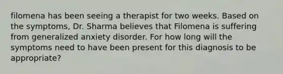 filomena has been seeing a therapist for two weeks. Based on the symptoms, Dr. Sharma believes that Filomena is suffering from generalized anxiety disorder. For how long will the symptoms need to have been present for this diagnosis to be appropriate?