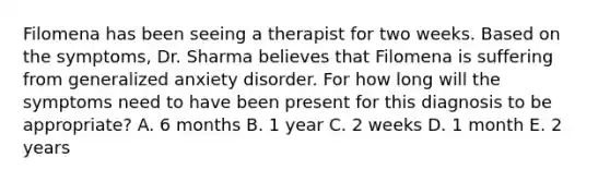 Filomena has been seeing a therapist for two weeks. Based on the symptoms, Dr. Sharma believes that Filomena is suffering from generalized anxiety disorder. For how long will the symptoms need to have been present for this diagnosis to be appropriate? A. 6 months B. 1 year C. 2 weeks D. 1 month E. 2 years