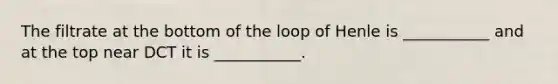 The filtrate at the bottom of the loop of Henle is ___________ and at the top near DCT it is ___________.